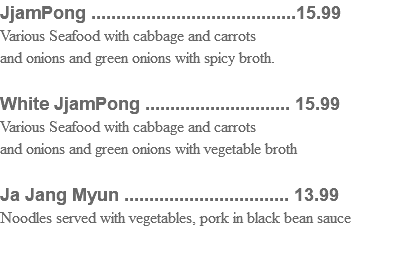 JjamPong .........................................15.99 Various Seafood with cabbage and carrots and onions and green onions with spicy broth. White JjamPong ............................. 15.99 Various Seafood with cabbage and carrots and onions and green onions with vegetable broth Ja Jang Myun ................................. 13.99 Noodles served with vegetables, pork in black bean sauce