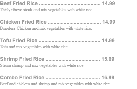 Beef Fried Rice ........................................... 14.99 Thinly ribeye steak and mix vegetables with white rice. Chicken Fried Rice ..................................... 14.99 Boneless Chicken and mix vegetables with white rice. Tofu Fried Rice ........................................... 14.99 Tofu and mix vegetables with white rice. Shrimp Fried Rice ...................................... 15.99 Steam shrimp and mix vegetables with white rice. Combo Fried Rice ...................................... 16.99 Beef and chicken and shrimp and mix vegetables with white rice.